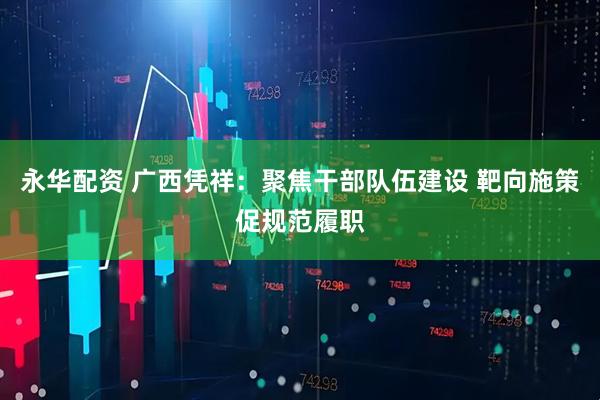 永华配资 广西凭祥：聚焦干部队伍建设 靶向施策促规范履职