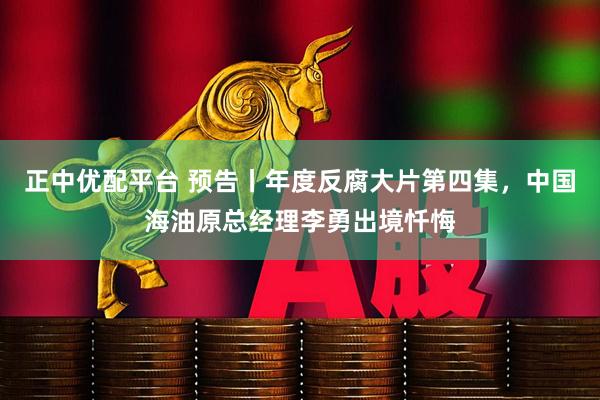 正中优配平台 预告丨年度反腐大片第四集，中国海油原总经理李勇出境忏悔