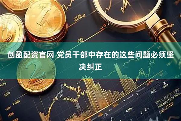 创盈配资官网 党员干部中存在的这些问题必须坚决纠正