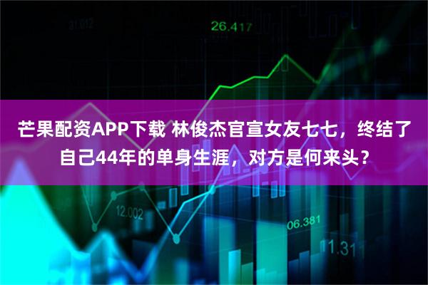 芒果配资APP下载 林俊杰官宣女友七七，终结了自己44年的单身生涯，对方是何来头？