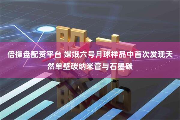 倍操盘配资平台 嫦娥六号月球样品中首次发现天然单壁碳纳米管与石墨碳
