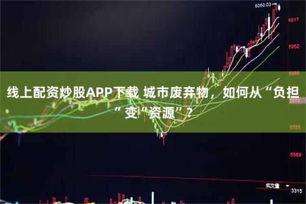 线上配资炒股APP下载 城市废弃物，如何从“负担”变“资源”？
