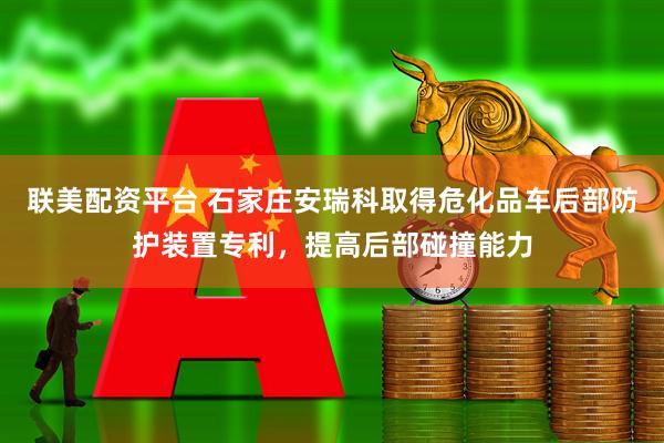 联美配资平台 石家庄安瑞科取得危化品车后部防护装置专利，提高后部碰撞能力
