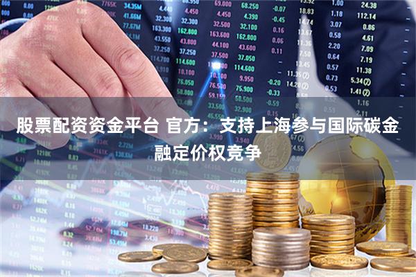 股票配资资金平台 官方：支持上海参与国际碳金融定价权竞争