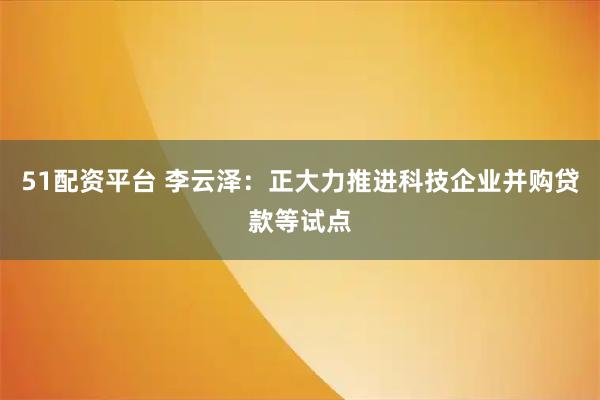 51配资平台 李云泽：正大力推进科技企业并购贷款等试点