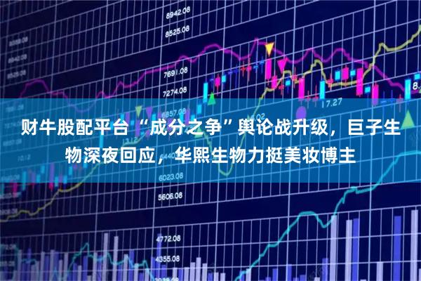 财牛股配平台 “成分之争”舆论战升级，巨子生物深夜回应，华熙生物力挺美妆博主