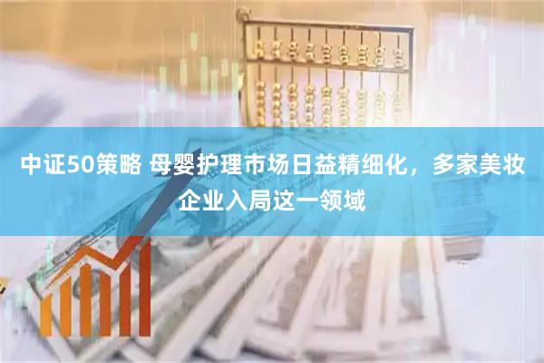 中证50策略 母婴护理市场日益精细化，多家美妆企业入局这一领域