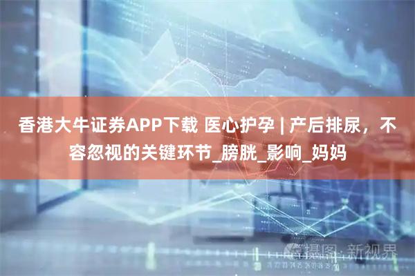 香港大牛证券APP下载 医心护孕 | 产后排尿，不容忽视的关键环节_膀胱_影响_妈妈