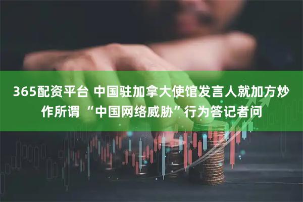 365配资平台 中国驻加拿大使馆发言人就加方炒作所谓 “中国网络威胁”行为答记者问