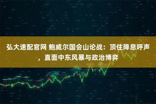 弘大速配官网 鲍威尔国会山论战：顶住降息呼声，直面中东风暴与政治博弈