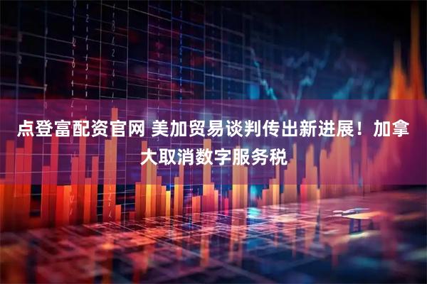 点登富配资官网 美加贸易谈判传出新进展！加拿大取消数字服务税
