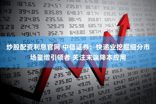 炒股配资利息官网 中信证券：快递业挖掘细分市场量增引领者 关注末端降本应用