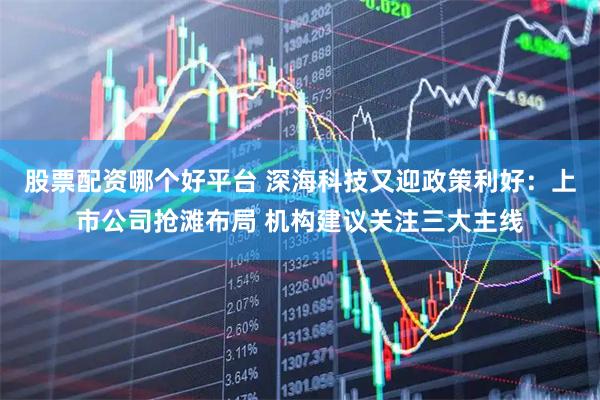 股票配资哪个好平台 深海科技又迎政策利好：上市公司抢滩布局 机构建议关注三大主线