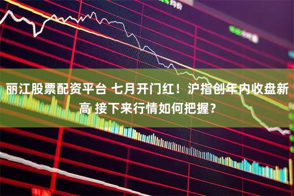 丽江股票配资平台 七月开门红！沪指创年内收盘新高 接下来行情如何把握？