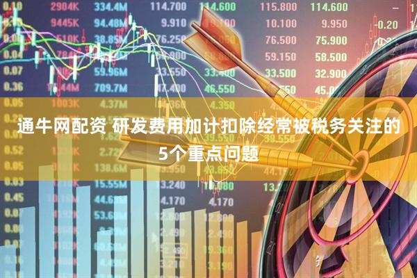 通牛网配资 研发费用加计扣除经常被税务关注的5个重点问题