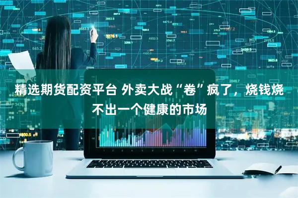 精选期货配资平台 外卖大战“卷”疯了，烧钱烧不出一个健康的市场