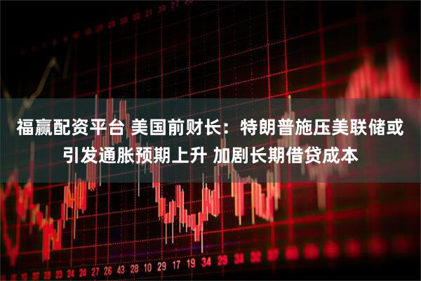 福赢配资平台 美国前财长：特朗普施压美联储或引发通胀预期上升 加剧长期借贷成本