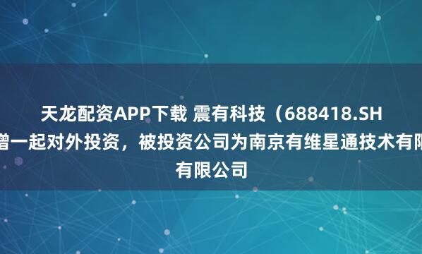 天龙配资APP下载 震有科技（688418.SH）新增一起对外投资，被投资公司为南京有维星通技术有限公司