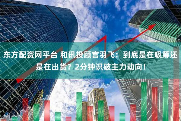 东方配资网平台 和讯投顾宫羽飞：到底是在吸筹还是在出货？2分钟识破主力动向！