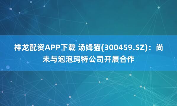 祥龙配资APP下载 汤姆猫(300459.SZ)：尚未与泡泡玛特公司开展合作