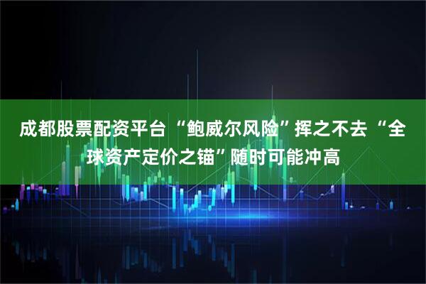 成都股票配资平台 “鲍威尔风险”挥之不去 “全球资产定价之锚”随时可能冲高