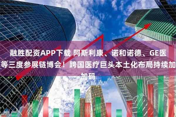 融胜配资APP下载 阿斯利康、诺和诺德、GE医疗等三度参展链博会！跨国医疗巨头本土化布局持续加码