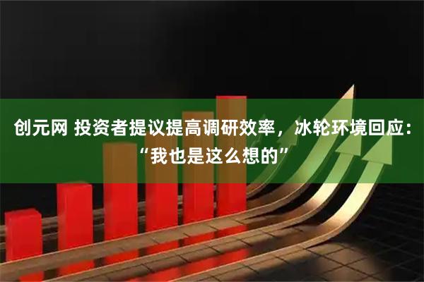 创元网 投资者提议提高调研效率，冰轮环境回应：“我也是这么想的”