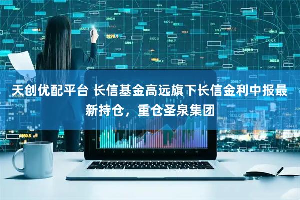 天创优配平台 长信基金高远旗下长信金利中报最新持仓，重仓圣泉集团
