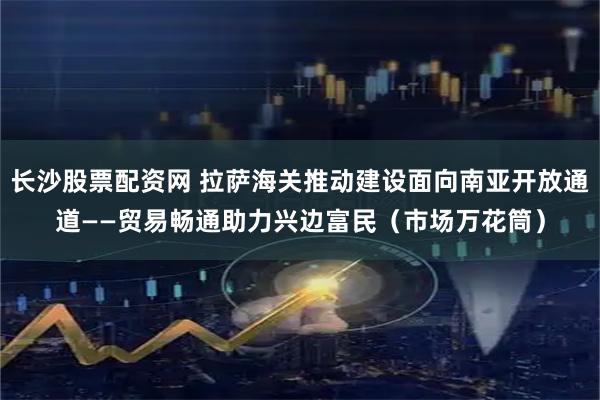 长沙股票配资网 拉萨海关推动建设面向南亚开放通道——贸易畅通助力兴边富民（市场万花筒）