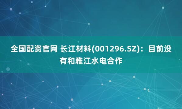 全国配资官网 长江材料(001296.SZ)：目前没有和雅江水电合作