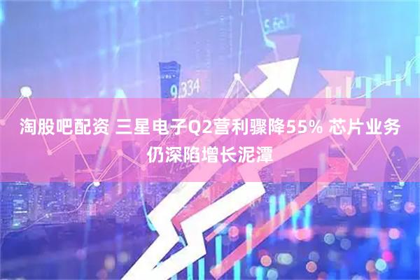 淘股吧配资 三星电子Q2营利骤降55% 芯片业务仍深陷增长泥潭