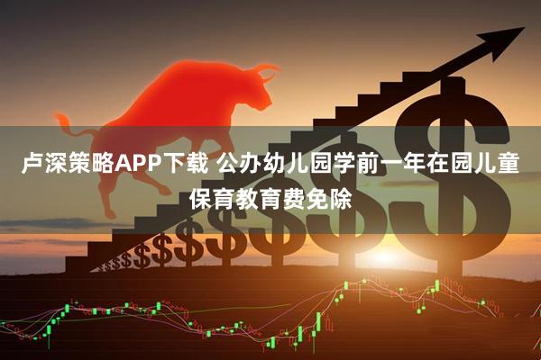 卢深策略APP下载 公办幼儿园学前一年在园儿童保育教育费免除