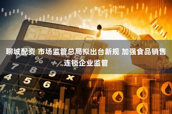 聊城配资 市场监管总局拟出台新规 加强食品销售连锁企业监管