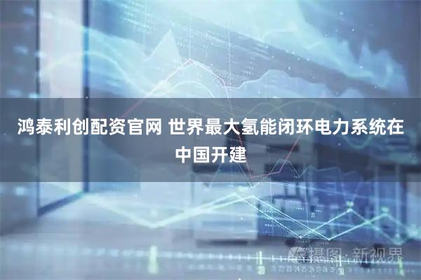 鸿泰利创配资官网 世界最大氢能闭环电力系统在中国开建