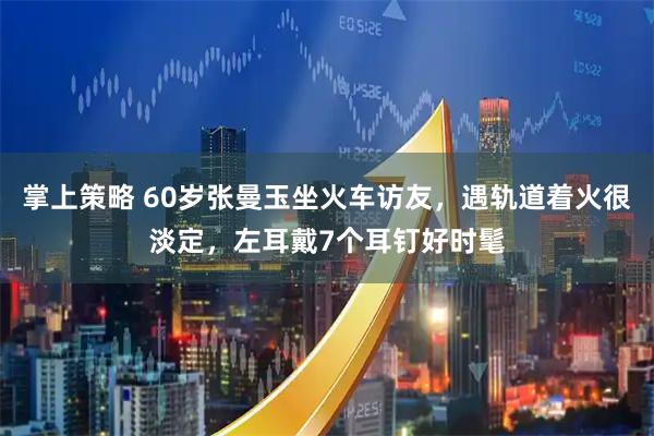掌上策略 60岁张曼玉坐火车访友，遇轨道着火很淡定，左耳戴7个耳钉好时髦