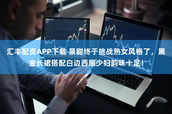 汇丰配资APP下载 景甜终于挑战熟女风格了，黑金长裙搭配白边西服少妇韵味十足！