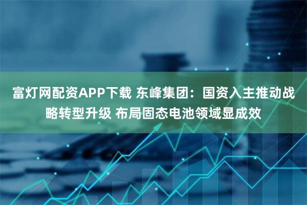 富灯网配资APP下载 东峰集团：国资入主推动战略转型升级 布局固态电池领域显成效