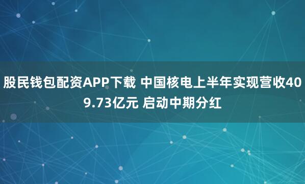 股民钱包配资APP下载 中国核电上半年实现营收409.73亿元 启动中期分红