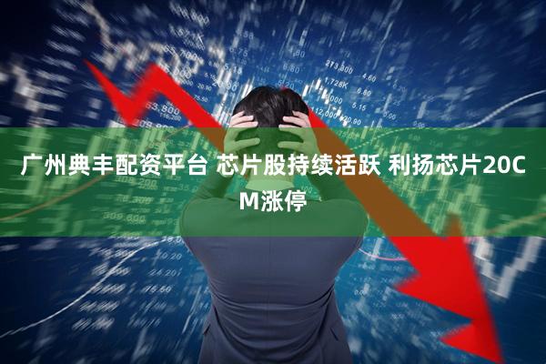 广州典丰配资平台 芯片股持续活跃 利扬芯片20CM涨停