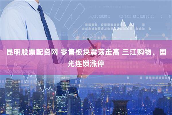 昆明股票配资网 零售板块震荡走高 三江购物、国光连锁涨停