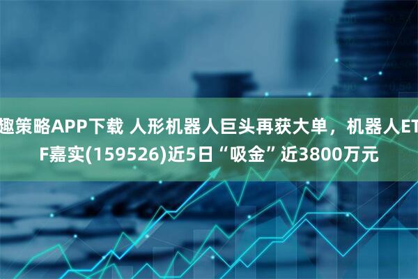 趣策略APP下载 人形机器人巨头再获大单，机器人ETF嘉实(159526)近5日“吸金”近3800万元