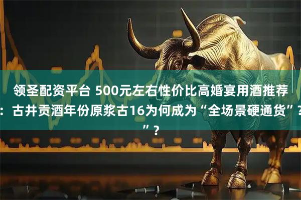 领圣配资平台 500元左右性价比高婚宴用酒推荐：古井贡酒年份原浆古16为何成为“全场景硬通货”？