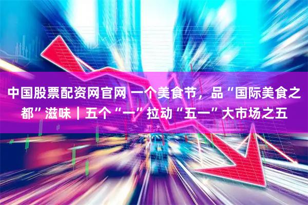 中国股票配资网官网 一个美食节，品“国际美食之都”滋味｜五个“一”拉动“五一”大市场之五