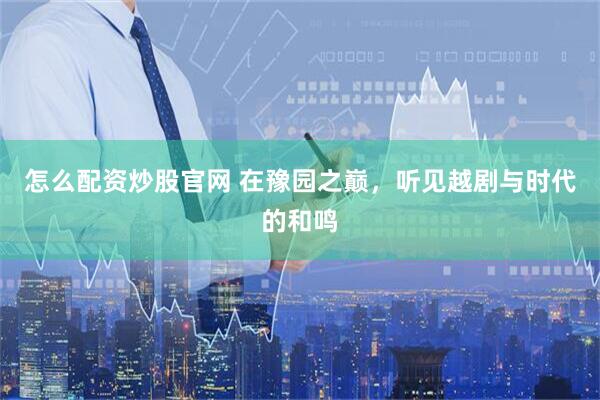 怎么配资炒股官网 在豫园之巅，听见越剧与时代的和鸣